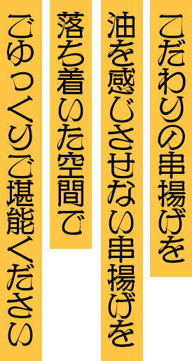 こだわりの串揚げを 油を感じさせない串揚げを 落ち着いた空間でごゆっくりご堪能ください